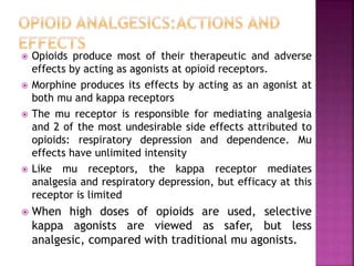  Opioids produce most of their therapeutic and adverse
effects by acting as agonists at opioid receptors.
 Morphine produces its effects by acting as an agonist at
both mu and kappa receptors
 The mu receptor is responsible for mediating analgesia
and 2 of the most undesirable side effects attributed to
opioids: respiratory depression and dependence. Mu
effects have unlimited intensity
 Like mu receptors, the kappa receptor mediates
analgesia and respiratory depression, but efficacy at this
receptor is limited
 When high doses of opioids are used, selective
kappa agonists are viewed as safer, but less
analgesic, compared with traditional mu agonists.
 