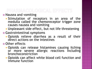  Nausea and vomiting
 Stimulation of receptors in an area of the
medulla called the chemoreceptor trigger zone
causes nausea and vomiting
 Unpleasant side effect, but not life threatening
 Gastrointestinal symptoms
 Opioids relieve diarrhea as a result of their
direct actions on the intestines
 Other effects
 Opioids can release histamines causing itching
or more severe allergic reactions including
bronchoconstriction
 Opioids can affect white blood cell function and
immune function
 