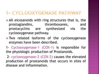  All eicosanoids with ring structures that is, the
prostaglandins, thromboxanes, and
prostacyclins are synthesized via the
cyclooxygenase pathway.
 Two related isoforms of the cyclooxygenase
enzymes have been described.
1- Cyclooxygenase-1 (COX-1) is responsible for
the physiologic production of Prostanoids.
2- cyclooxygenase-2 (COX-2) causes the elevated
production of prostanoids that occurs in sites of
disease and inflammation.
 