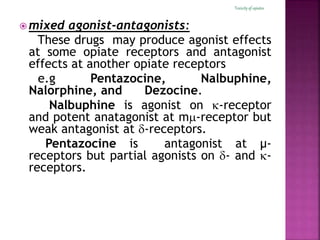  mixed agonist-antagonists:
These drugs may produce agonist effects
at some opiate receptors and antagonist
effects at another opiate receptors
e.g Pentazocine, Nalbuphine,
Nalorphine, and Dezocine.
Nalbuphine is agonist on -receptor
and potent anatagonist at m-receptor but
weak antagonist at -receptors.
Pentazocine is antagonist at μ-
receptors but partial agonists on - and -
receptors.
Toxicityof opiates
 