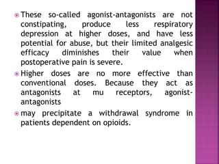  These so-called agonist-antagonists are not
constipating, produce less respiratory
depression at higher doses, and have less
potential for abuse, but their limited analgesic
efficacy diminishes their value when
postoperative pain is severe.
 Higher doses are no more effective than
conventional doses. Because they act as
antagonists at mu receptors, agonist-
antagonists
 may precipitate a withdrawal syndrome in
patients dependent on opioids.
 