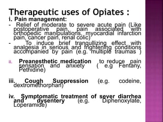 Therapeutic uses of Opiates :
i. Pain management:
- Relief of moderate to severe acute pain (Like
postoperative pain, pain associated with
orthopedic manipulations, myocardial infarction
pain, cancer pain, renal colic)
- To induce brief tranqullizing effect with
analgesia in serious and frightening conditions
accompanied by pain (e.g. multiple traumas )
ii. Preanesthetic medication to reduce pain
sensation and anxiety ( e.g Fentany,
Pethidine)
iii. Cough Suppression (e.g. codeine,
dextromethorphan)
iv. Symptomatic treatment of sever diarrhea
and dysentery (e.g. Diphenoxylate,
Loperamide)
 