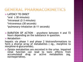  LATENCY TO ONSET
*oral (-30 minutes)
*intranasal (2-3 minutes)
*intravenous (30 seconds)
*pulmonary-inhalation (6-11 seconds)
 DURATION OF ACTION – anywhere between 4 and 72
hours depending on the substance in question.
 Metabolism –
hepatic via phase 1 and phase 2 biotransformations to
form a diverse array of metabolites ( eg., morphine to
morphine-6-glucuronide).
 Opiate metabolites are excreted in the urine. Impaired
renal function can lead to toxic effects from
accumulated drug or active metabolites (eg,
normeperidine).
 