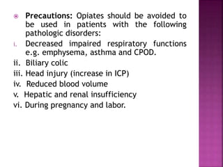  Precautions: Opiates should be avoided to
be used in patients with the following
pathologic disorders:
i. Decreased impaired respiratory functions
e.g. emphysema, asthma and CPOD.
ii. Biliary colic
iii. Head injury (increase in ICP)
iv. Reduced blood volume
v. Hepatic and renal insufficiency
vi. During pregnancy and labor.
 