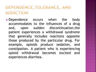  Dependence occurs when the body
accommodates to the influences of a drug
and, upon sudden discontinuation,the
patient experiences a withdrawal syndrome
that generally includes reactions opposite
those produced by the particular drug. For
example, opioids produce sedation, and
constipation. A patient who is experiencing
opioid withdrawal becomes excited and
experiences diarrhea.
 