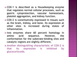  COX-1 is described as a Housekeeping enzyme
that regulates normal cellular processes, such as
gastric cytoprotection, vascular homeostasis,
platelet aggregation, and kidney function.
 COX-2 is constitutively expressed in tissues such
as the brain, kidney, and bone. Its expression at
other sites is increased during states of
inflammation.
 two enzymes share 60 percent homology in
amino acid sequence. However, the
conformation for the substrate-binding sites and
catalytic regions are slightly different.
 Another distinguishing characteristic of COX-2 is
that its expression is inhibited by
glucocorticoids.
 