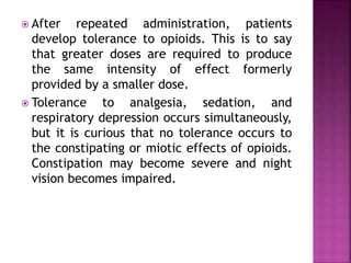  After repeated administration, patients
develop tolerance to opioids. This is to say
that greater doses are required to produce
the same intensity of effect formerly
provided by a smaller dose.
 Tolerance to analgesia, sedation, and
respiratory depression occurs simultaneously,
but it is curious that no tolerance occurs to
the constipating or miotic effects of opioids.
Constipation may become severe and night
vision becomes impaired.
 