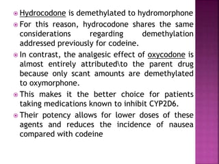  Hydrocodone is demethylated to hydromorphone
 For this reason, hydrocodone shares the same
considerations regarding demethylation
addressed previously for codeine.
 In contrast, the analgesic effect of oxycodone is
almost entirely attributedto the parent drug
because only scant amounts are demethylated
to oxymorphone.
 This makes it the better choice for patients
taking medications known to inhibit CYP2D6.
 Their potency allows for lower doses of these
agents and reduces the incidence of nausea
compared with codeine
 
