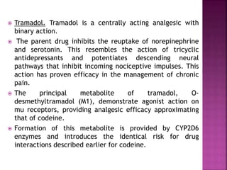  Tramadol. Tramadol is a centrally acting analgesic with
binary action.
 The parent drug inhibits the reuptake of norepinephrine
and serotonin. This resembles the action of tricyclic
antidepressants and potentiates descending neural
pathways that inhibit incoming nociceptive impulses. This
action has proven efficacy in the management of chronic
pain.
 The principal metabolite of tramadol, O-
desmethyltramadol (M1), demonstrate agonist action on
mu receptors, providing analgesic efficacy approximating
that of codeine.
 Formation of this metabolite is provided by CYP2D6
enzymes and introduces the identical risk for drug
interactions described earlier for codeine.
 