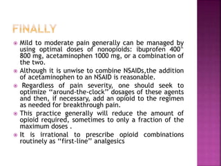  Mild to moderate pain generally can be managed by
using optimal doses of nonopioids: ibuprofen 400^
800 mg, acetaminophen 1000 mg, or a combination of
the two.
 Although it is unwise to combine NSAIDs,the addition
of acetaminophen to an NSAID is reasonable.
 Regardless of pain severity, one should seek to
optimize ‘‘around-the-clock’’ dosages of these agents
and then, if necessary, add an opioid to the regimen
as needed for breakthrough pain.
 This practice generally will reduce the amount of
opioid required, sometimes to only a fraction of the
maximum doses .
 It is irrational to prescribe opioid combinations
routinely as ‘‘first-line’’ analgesics
 