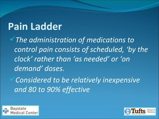 Pain Ladder The administration of medications to control pain consists of scheduled, ‘by the clock’ rather than ‘as needed’ or ‘on demand’ doses.  Considered to be relatively inexpensive and 80 to 90% effective  