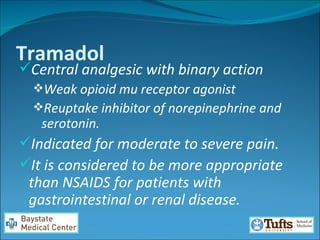 Tramadol Central analgesic with binary action  Weak opioid mu receptor agonist Reuptake inhibitor of norepinephrine and serotonin.  Indicated for moderate to severe pain.  It is considered to be more appropriate than NSAIDS for patients with gastrointestinal or renal disease.  