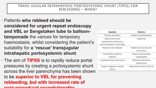 TRANS JUGULAR INTRAHEPATIC PORTOSYSTEMIC SHUNT (TIPSS) FOR
REBLEEDING – WHEN?
• Patients who rebleed should be
considered for urgent repeat endoscopy
and VBL or Sengstaken tube to balloon-
tamponade the varices for temporary
haemostasis, whilst considering the patient’s
suitability for a ‘rescue’ transjugular
intrahepatic portosystemic shunt.
• The aim of TIPSS is to rapidly reduce portal
pressures by creating a portosystemic shunt
across the liver parenchyma has been shown
to be superior to VBL for preventing
rebleeding, but with increased rate of
 