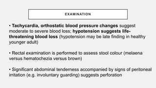 EXAMINATION
• Tachycardia, orthostatic blood pressure changes suggest
moderate to severe blood loss; hypotension suggests life-
threatening blood loss (hypotension may be late finding in healthy
younger adult)
• Rectal examination is performed to assess stool colour (melaena
versus hematochezia versus brown)
• Significant abdominal tenderness accompanied by signs of peritoneal
irritation (e.g. involuntary guarding) suggests perforation
 