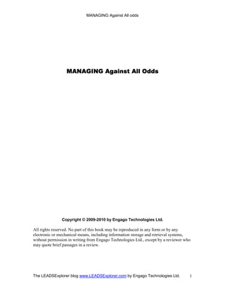 MANAGING Against All odds




                  MANAGING
                  MANAGING Against All Odds




               Copyright © 2009-2010 by Engago Technologies Ltd.

All rights reserved. No part of this book may be reproduced in any form or by any
electronic or mechanical means, including information storage and retrieval systems,
without permission in writing from Engago Technologies Ltd., except by a reviewer who
may quote brief passages in a review.




The LEADSExplorer blog www.LEADSExplorer.com by Engago Technologies Ltd.            1
 
