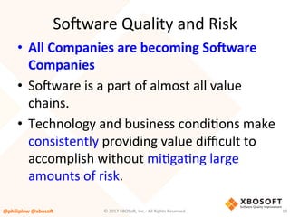 So4ware	Quality	and	Risk	
•  All	Companies	are	becoming	So,ware	
Companies	
•  So4ware	is	a	part	of	almost	all	value	
chains.		
•  Technology	and	business	condiVons	make	
consistently	providing	value	diﬃcult	to	
accomplish	without	miVgaVng	large	
amounts	of	risk.	
@philiplew	@xboso,	 10	©	2017	XBOSo4,	Inc.-	All	Rights	Reserved.		
 