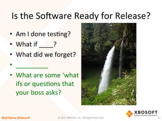 Is	the	So4ware	Ready	for	Release?	
•  Am	I	done	tesVng?	
•  What	if	____?	
•  What	did	we	forget?	
•  _________	
•  What	are	some	‘what	
ifs	or	quesVons	that	
your	boss	asks?		
@philiplew	@xboso,	 11	©	2017	XBOSo4,	Inc.-	All	Rights	Reserved.		
 