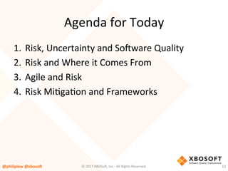 Agenda	for	Today	
1.  Risk,	Uncertainty	and	So4ware	Quality	
2.  Risk	and	Where	it	Comes	From	
3.  Agile	and	Risk	
4.  Risk	MiVgaVon	and	Frameworks	
@philiplew	@xboso,	 12	©	2017	XBOSo4,	Inc.-	All	Rights	Reserved.		
 