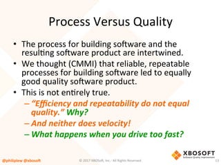 Process	Versus	Quality	
•  The	process	for	building	so4ware	and	the	
resulVng	so4ware	product	are	intertwined.		
•  We	thought	(CMMI)	that	reliable,	repeatable	
processes	for	building	so4ware	led	to	equally	
good	quality	so4ware	product.		
•  This	is	not	enVrely	true.	
– “Eﬃciency	and	repeatability	do	not	equal	
quality.”	Why?	
– And	neither	does	velocity!	
– What	happens	when	you	drive	too	fast?	
@philiplew	@xboso,	 13	©	2017	XBOSo4,	Inc.-	All	Rights	Reserved.		
 