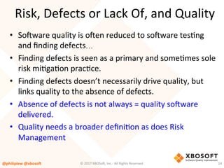 Risk,	Defects	or	Lack	Of,	and	Quality	
•  So4ware	quality	is	o4en	reduced	to	so4ware	tesVng	
and	ﬁnding	defects…	
•  Finding	defects	is	seen	as	a	primary	and	someVmes	sole	
risk	miVgaVon	pracVce.	
•  Finding	defects	doesn’t	necessarily	drive	quality,	but	
links	quality	to	the	absence	of	defects.		
•  Absence	of	defects	is	not	always	=	quality	so4ware	
delivered.		
•  Quality	needs	a	broader	deﬁniVon	as	does	Risk	
Management	
@philiplew	@xboso,	 14	©	2017	XBOSo4,	Inc.-	All	Rights	Reserved.		
 