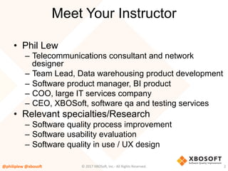 Meet Your Instructor
•  Phil Lew
–  Telecommunications consultant and network
designer
–  Team Lead, Data warehousing product development
–  Software product manager, BI product
–  COO, large IT services company
–  CEO, XBOSoft, software qa and testing services
•  Relevant specialties/Research
–  Software quality process improvement
–  Software usability evaluation
–  Software quality in use / UX design
@philiplew	@xboso,	 2	©	2017	XBOSo4,	Inc.-	All	Rights	Reserved.		
 