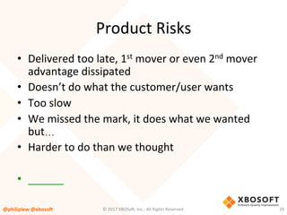 Product	Risks	
•  Delivered	too	late,	1st	mover	or	even	2nd	mover	
advantage	dissipated	
•  Doesn’t	do	what	the	customer/user	wants	
•  Too	slow	
•  We	missed	the	mark,	it	does	what	we	wanted	
but…	
•  Harder	to	do	than	we	thought	
•  ______	
@philiplew	@xboso,	 20	©	2017	XBOSo4,	Inc.-	All	Rights	Reserved.		
 