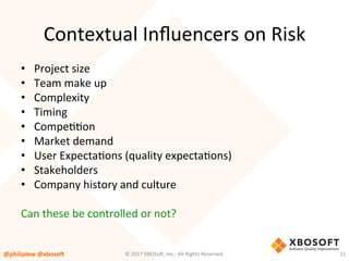 Contextual	Inﬂuencers	on	Risk	
•  Project	size	
•  Team	make	up	
•  Complexity	
•  Timing	
•  CompeVVon	
•  Market	demand	
•  User	ExpectaVons	(quality	expectaVons)	
•  Stakeholders	
•  Company	history	and	culture	
Can	these	be	controlled	or	not?	
@philiplew	@xboso,	 21	©	2017	XBOSo4,	Inc.-	All	Rights	Reserved.		
 