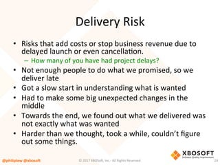 Delivery	Risk	
•  Risks	that	add	costs	or	stop	business	revenue	due	to	
delayed	launch	or	even	cancellaVon.	
–  How	many	of	you	have	had	project	delays?	
•  Not	enough	people	to	do	what	we	promised,	so	we	
deliver	late	
•  Got	a	slow	start	in	understanding	what	is	wanted	
•  Had	to	make	some	big	unexpected	changes	in	the	
middle	
•  Towards	the	end,	we	found	out	what	we	delivered	was	
not	exactly	what	was	wanted	
•  Harder	than	we	thought,	took	a	while,	couldn’t	ﬁgure	
out	some	things.	
@philiplew	@xboso,	 24	©	2017	XBOSo4,	Inc.-	All	Rights	Reserved.		
 