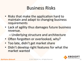 Business	Risks	
•  Risks	that	make	the	applicaVon	hard	to	
maintain	and	adapt	to	changing	business	
requirements	
•  Lack	of	agility	thus	damages	future	business	
revenue.	
– Underlying	structure	and	architecture	
•  O4en	forgouen	or	overlooked,	why?	
•  Too	late,	didn’t	get	market	share	
•  Didn’t	develop	right	features	for	what	the	
market	wanted	
@philiplew	@xboso,	 26	©	2017	XBOSo4,	Inc.-	All	Rights	Reserved.		
 