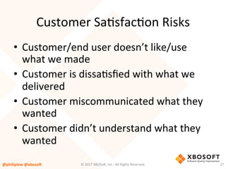 Customer	SaVsfacVon	Risks	
•  Customer/end	user	doesn’t	like/use	
what	we	made	
•  Customer	is	dissaVsﬁed	with	what	we	
delivered	
•  Customer	miscommunicated	what	they	
wanted	
•  Customer	didn’t	understand	what	they	
wanted	
@philiplew	@xboso,	 27	©	2017	XBOSo4,	Inc.-	All	Rights	Reserved.		
 