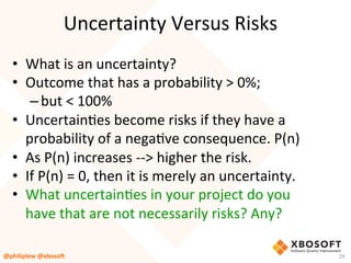 Uncertainty	Versus	Risks	
•  What	is	an	uncertainty?	
•  Outcome	that	has	a	probability	>	0%;	
– but	<	100%	
•  UncertainVes	become	risks	if	they	have	a	
probability	of	a	negaVve	consequence.	P(n)	
•  As	P(n)	increases	-->	higher	the	risk.		
•  If	P(n)	=	0,	then	it	is	merely	an	uncertainty.	
•  What	uncertainVes	in	your	project	do	you	
have	that	are	not	necessarily	risks?	Any?	
@philiplew	@xboso,	 29	
 