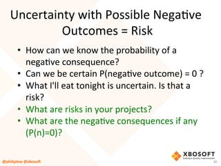 Uncertainty	with	Possible	NegaVve	
Outcomes	=	Risk	
•  How	can	we	know	the	probability	of	a	
negaVve	consequence?		
•  Can	we	be	certain	P(negaVve	outcome)	=	0	?	
•  What	I'll	eat	tonight	is	uncertain.	Is	that	a	
risk?	
•  What	are	risks	in	your	projects?		
•  What	are	the	negaVve	consequences	if	any	
(P(n)=0)?	
@philiplew	@xboso,	 30	
 