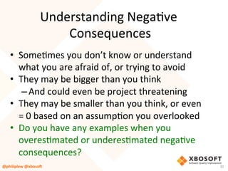 Understanding	NegaVve	
Consequences	
•  SomeVmes	you	don’t	know	or	understand	
what	you	are	afraid	of,	or	trying	to	avoid	
•  They	may	be	bigger	than	you	think	
– And	could	even	be	project	threatening	
•  They	may	be	smaller	than	you	think,	or	even	
=	0	based	on	an	assumpVon	you	overlooked	
•  Do	you	have	any	examples	when	you	
overesVmated	or	underesVmated	negaVve	
consequences?	
@philiplew	@xboso,	 31	
 