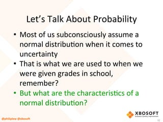 Let’s	Talk	About	Probability	
•  Most	of	us	subconsciously	assume	a	
normal	distribuVon	when	it	comes	to	
uncertainty	
•  That	is	what	we	are	used	to	when	we	
were	given	grades	in	school,	
remember?	
•  But	what	are	the	characterisVcs	of	a	
normal	distribuVon?	
@philiplew	@xboso,	 32	
 