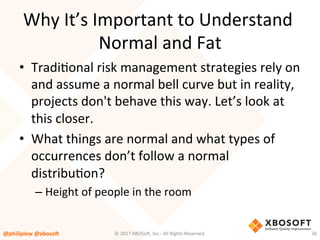 Why	It’s	Important	to	Understand	
Normal	and	Fat	
•  TradiVonal	risk	management	strategies	rely	on	
and	assume	a	normal	bell	curve	but	in	reality,	
projects	don't	behave	this	way.	Let’s	look	at	
this	closer.	
•  What	things	are	normal	and	what	types	of	
occurrences	don’t	follow	a	normal	
distribuVon?	
– Height	of	people	in	the	room	
@philiplew	@xboso,	 36	©	2017	XBOSo4,	Inc.-	All	Rights	Reserved.		
 