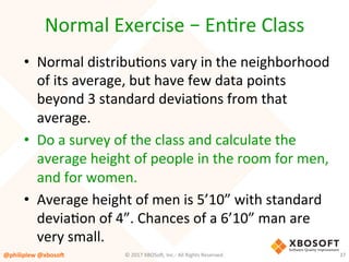 Normal	Exercise	–	EnVre	Class	
•  Normal	distribuVons	vary	in	the	neighborhood	
of	its	average,	but	have	few	data	points	
beyond	3	standard	deviaVons	from	that	
average.	
•  Do	a	survey	of	the	class	and	calculate	the	
average	height	of	people	in	the	room	for	men,	
and	for	women.		
•  Average	height	of	men	is	5’10”	with	standard	
deviaVon	of	4”.	Chances	of	a	6’10”	man	are	
very	small.	
@philiplew	@xboso,	 37	©	2017	XBOSo4,	Inc.-	All	Rights	Reserved.		
 