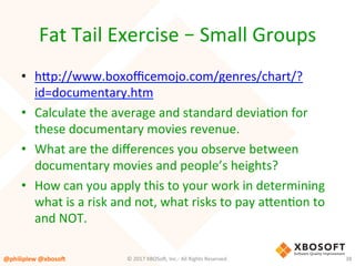Fat	Tail	Exercise	–	Small	Groups	
•  hup://www.boxoﬃcemojo.com/genres/chart/?
id=documentary.htm	
•  Calculate	the	average	and	standard	deviaVon	for	
these	documentary	movies	revenue.	
•  What	are	the	diﬀerences	you	observe	between	
documentary	movies	and	people’s	heights?	
•  How	can	you	apply	this	to	your	work	in	determining	
what	is	a	risk	and	not,	what	risks	to	pay	auenVon	to	
and	NOT.	
@philiplew	@xboso,	 38	©	2017	XBOSo4,	Inc.-	All	Rights	Reserved.		
 