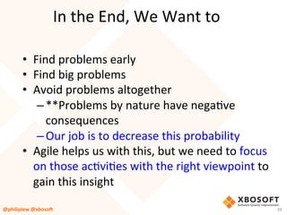 In	the	End,	We	Want	to	
•  Find	problems	early	
•  Find	big	problems	
•  Avoid	problems	altogether	
– **Problems	by	nature	have	negaVve	
consequences	
– Our	job	is	to	decrease	this	probability	
•  Agile	helps	us	with	this,	but	we	need	to	focus	
on	those	acVviVes	with	the	right	viewpoint	to	
gain	this	insight	
@philiplew	@xboso,	 39	
 