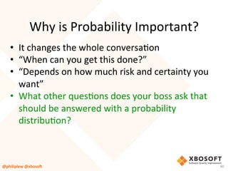 Why	is	Probability	Important?	
•  It	changes	the	whole	conversaVon	
•  “When	can	you	get	this	done?”	
•  “Depends	on	how	much	risk	and	certainty	you	
want”	
•  What	other	quesVons	does	your	boss	ask	that	
should	be	answered	with	a	probability	
distribuVon?	
40	@philiplew	@xboso,	
 