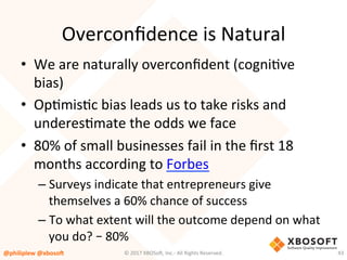 Overconﬁdence	is	Natural	
•  We	are	naturally	overconﬁdent	(cogniVve	
bias)	
•  OpVmisVc	bias	leads	us	to	take	risks	and	
underesVmate	the	odds	we	face	
•  80%	of	small	businesses	fail	in	the	ﬁrst	18	
months	according	to	Forbes	
– Surveys	indicate	that	entrepreneurs	give	
themselves	a	60%	chance	of	success	
– To	what	extent	will	the	outcome	depend	on	what	
you	do?	–	80%	
@philiplew	@xboso,	 43	©	2017	XBOSo4,	Inc.-	All	Rights	Reserved.		
 