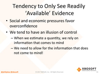 Tendency	to	Only	See	Readily	
‘Available’	Evidence	
•  Social	and	economic	pressures	favor	
overconﬁdence	
•  We	tend	to	have	an	illusion	of	control	
– When	we	esVmate	a	quanVty,	we	rely	on	
informaVon	that	comes	to	mind		
– We	need	to	allow	for	the	informaVon	that	does	
not	come	to	mind!	
@philiplew	@xboso,	 44	©	2017	XBOSo4,	Inc.-	All	Rights	Reserved.		
 
