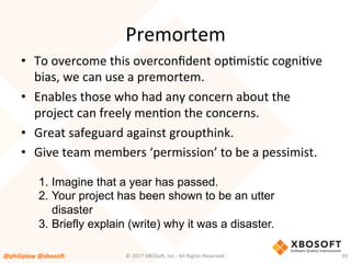 Premortem	
•  To	overcome	this	overconﬁdent	opVmisVc	cogniVve	
bias,	we	can	use	a	premortem.		
•  Enables	those	who	had	any	concern	about	the	
project	can	freely	menVon	the	concerns.	
•  Great	safeguard	against	groupthink.	
•  Give	team	members	‘permission’	to	be	a	pessimist.	
@philiplew	@xboso,	 45	
1.  Imagine that a year has passed.
2.  Your project has been shown to be an utter
disaster
3.  Briefly explain (write) why it was a disaster.
©	2017	XBOSo4,	Inc.-	All	Rights	Reserved.		
 