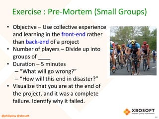 Exercise	:	Pre-Mortem	(Small	Groups)	
•  ObjecVve	–	Use	collecVve	experience	
and	learning	in	the	front-end	rather	
than	back-end	of	a	project	
•  Number	of	players	–	Divide	up	into	
groups	of	____	
•  DuraVon	–	5	minutes	
– “What	will	go	wrong?”		
– “How	will	this	end	in	disaster?”	
•  Visualize	that	you	are	at	the	end	of	
the	project,	and	it	was	a	complete	
failure.	IdenVfy	why	it	failed.	
	
	@philiplew	@xboso,	 46	
 