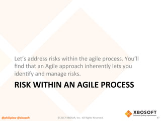 RISK	WITHIN	AN	AGILE	PROCESS	
Let’s	address	risks	within	the	agile	process.	You’ll	
ﬁnd	that	an	Agile	approach	inherently	lets	you	
idenVfy	and	manage	risks.	
@philiplew	@xboso,	 47	©	2017	XBOSo4,	Inc.-	All	Rights	Reserved.		
 