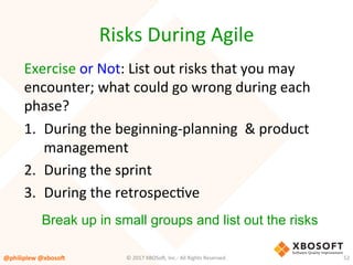 Risks	During	Agile	
Exercise	or	Not:	List	out	risks	that	you	may	
encounter;	what	could	go	wrong	during	each	
phase?	
1.  During	the	beginning-planning		&	product	
management	
2.  During	the	sprint	
3.  During	the	retrospecVve	
@philiplew	@xboso,	 52	©	2017	XBOSo4,	Inc.-	All	Rights	Reserved.		
Break up in small groups and list out the risks
 