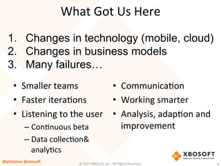 What	Got	Us	Here	
•  Smaller	teams	
•  Faster	iteraVons	
•  Listening	to	the	user	
– ConVnuous	beta	
– Data	collecVon&	
analyVcs	
©	2017	XBOSo4,	Inc.-	All	Rights	Reserved.		 6	
•  CommunicaVon	
•  Working	smarter	
•  Analysis,	adapVon	and	
improvement	
1.  Changes in technology (mobile, cloud)
2.  Changes in business models
3.  Many failures…
@philiplew	@xboso,	
 