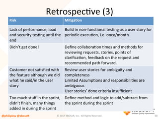Risk	 MiQgaQon	
Lack	of	performance,	load	
and	security	tesVng	unVl	the	
end	
Build	in	non-funcVonal	tesVng	as	a	user	story	for	
periodic	execuVon,	i.e.	once/month	
	
Didn’t	get	done!	 Deﬁne	collaboraVon	Vmes	and	methods	for	
reviewing	requests,	stories,	points	of	
clariﬁcaVon,	feedback	on	the	request	and	
recommended	path	forward.		
Customer	not	saVsﬁed	with	
the	feature	although	we	did	
what	he	said/in	the	user	
story	
	
Review	user	stories	for	ambiguity	and	
completeness	
Limited	AssumpVons	and	responsibiliVes	are	
ambiguous	
User	stories’	done	criteria	insuﬃcient	
Too	much	stuﬀ	in	the	sprint,	
didn’t	ﬁnish,	many	things	
added	in	during	the	sprint	
Deﬁne	method	and	logic	to	add/subtract	from	
the	sprint	during	the	sprint	
	
RetrospecVve	(3)	
@philiplew	@xboso,	 60	©	2017	XBOSo4,	Inc.-	All	Rights	Reserved.		
 