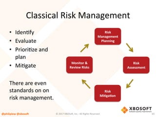 Classical	Risk	Management	
•  IdenVfy	
•  Evaluate	
•  PrioriVze	and	
plan	
•  MiVgate	
There	are	even	
standards	on	on	
risk	management.	
Risk	
Management	
Planning	
Risk	
Assessment	
Risk	
MiQgaQon	
Monitor	&	
Review	Risks	
@philiplew	@xboso,	 65	©	2017	XBOSo4,	Inc.-	All	Rights	Reserved.		
 