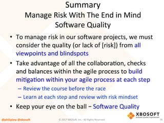 Summary	
Manage	Risk	With	The	End	in	Mind	
So4ware	Quality	
•  To	manage	risk	in	our	so4ware	projects,	we	must	
consider	the	quality	(or	lack	of	[risk])	from	all	
viewpoints	and	blindspots	
•  Take	advantage	of	all	the	collaboraVon,	checks	
and	balances	within	the	agile	process	to	build	
miVgaVon	within	your	agile	process	at	each	step	
–  Review	the	course	before	the	race	
–  Learn	at	each	step	and	review	with	risk	mindset	
•  Keep	your	eye	on	the	ball	– So4ware	Quality	
@philiplew	@xboso,	 78	©	2017	XBOSo4,	Inc.-	All	Rights	Reserved.		
 