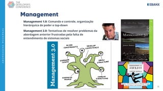 13
A
B
O
R
D
A
G
E
N
S
M
O
D
E
R
N
A
S
Management
Management 1.0: Comando e controle, organização
hierárquica de poder e top-down
Management 2.0: Tentativas de resolver problemas da
abordagem anterior frustradas pela falta de
entendimento de sistemas sociais
 